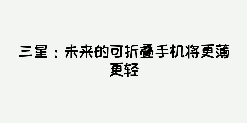 三星：未来的可折叠手机将更薄更轻