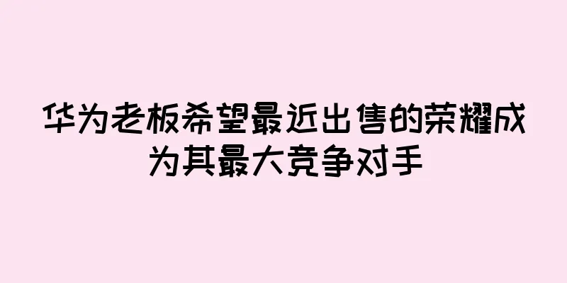 华为老板希望最近出售的荣耀成为其最大竞争对手