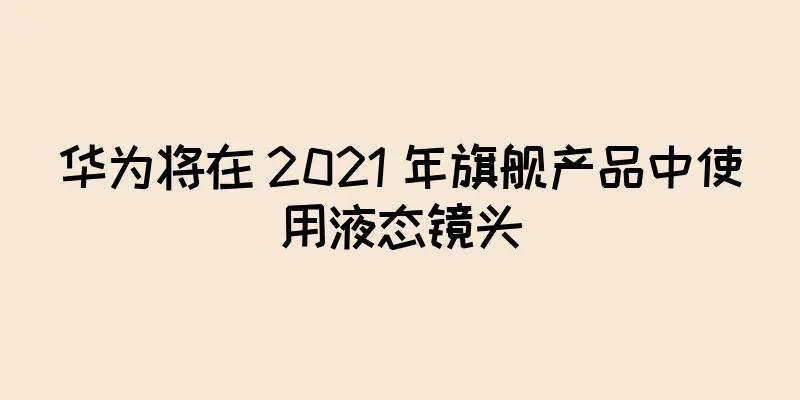 华为将在 2021 年旗舰产品中使用液态镜头