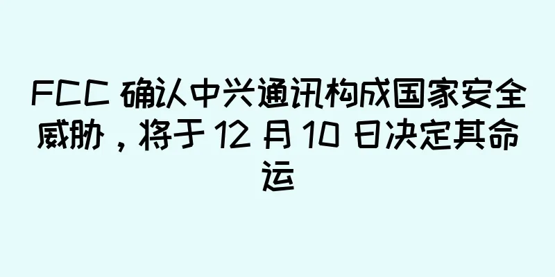 FCC 确认中兴通讯构成国家安全威胁，将于 12 月 10 日决定其命运
