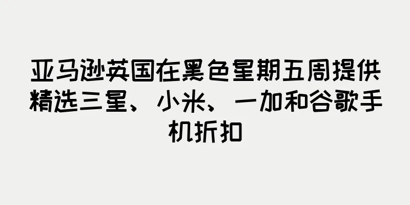 亚马逊英国在黑色星期五周提供精选三星、小米、一加和谷歌手机折扣