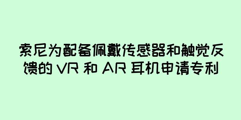 索尼为配备佩戴传感器和触觉反馈的 VR 和 AR 耳机申请专利