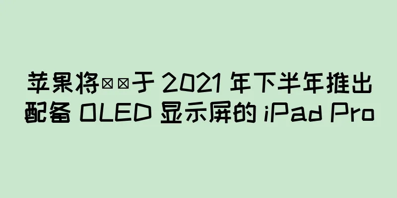 苹果将​​于 2021 年下半年推出配备 OLED 显示屏的 iPad Pro