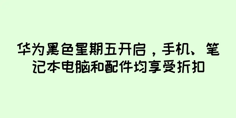 华为黑色星期五开启，手机、笔记本电脑和配件均享受折扣