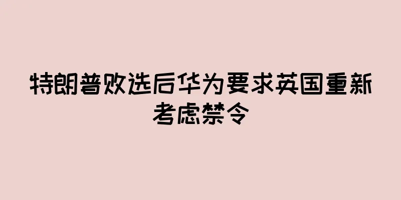 特朗普败选后华为要求英国重新考虑禁令