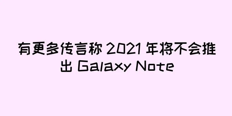 有更多传言称 2021 年将不会推出 Galaxy Note