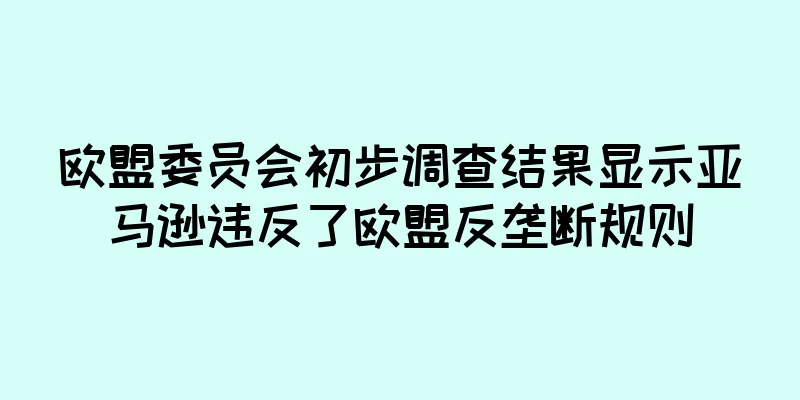 欧盟委员会初步调查结果显示亚马逊违反了欧盟反垄断规则