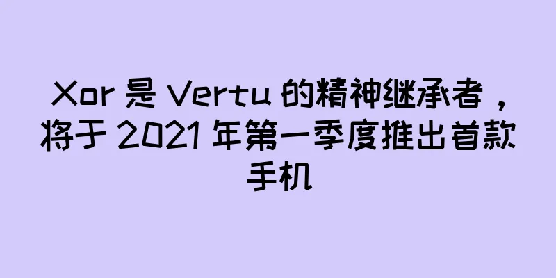Xor 是 Vertu 的精神继承者，将于 2021 年第一季度推出首款手机