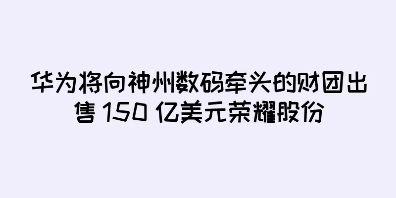 华为将向神州数码牵头的财团出售 150 亿美元荣耀股份