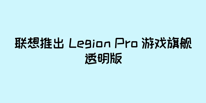 联想推出 Legion Pro 游戏旗舰透明版