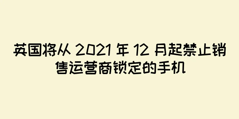 英国将从 2021 年 12 月起禁止销售运营商锁定的手机