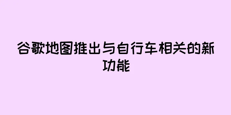 谷歌地图推出与自行车相关的新功能