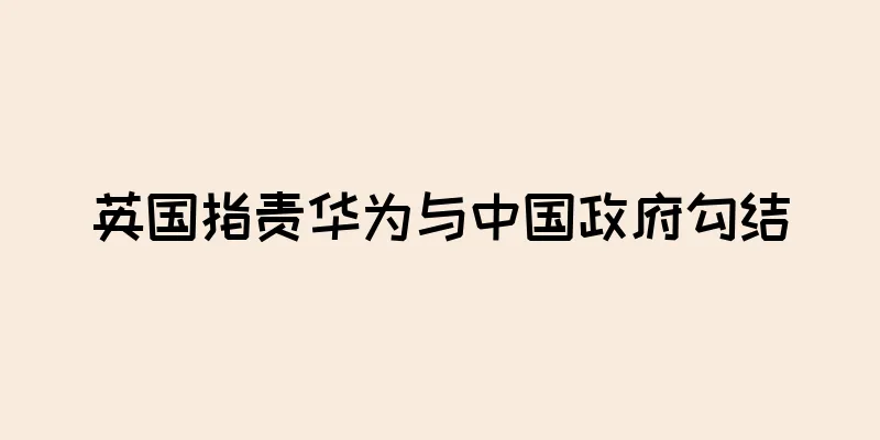 英国指责华为与中国政府勾结