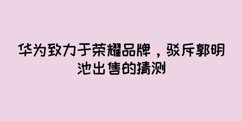 华为致力于荣耀品牌，驳斥郭明池出售的猜测