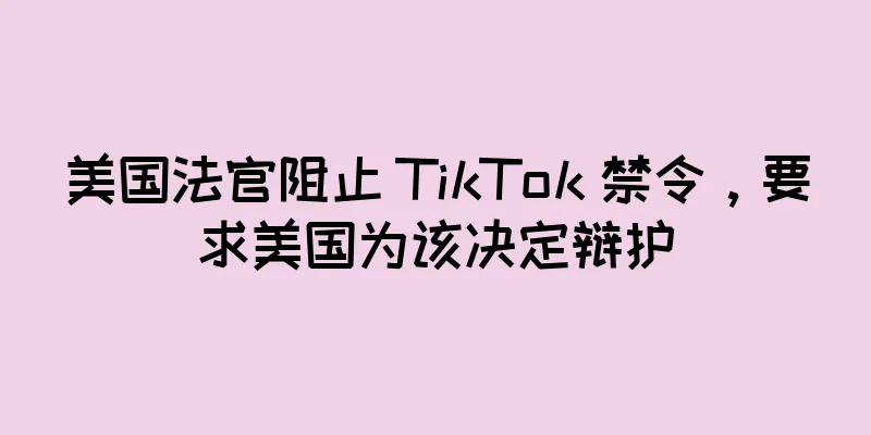 美国法官阻止 TikTok 禁令，要求美国为该决定辩护