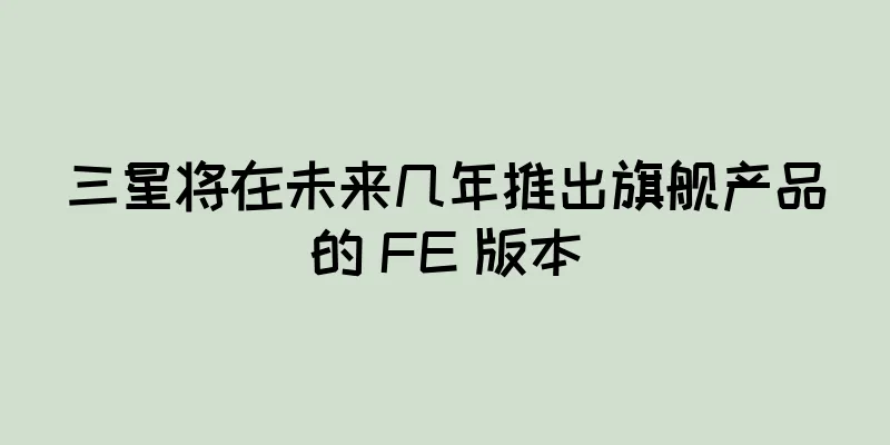 三星将在未来几年推出旗舰产品的 FE 版本