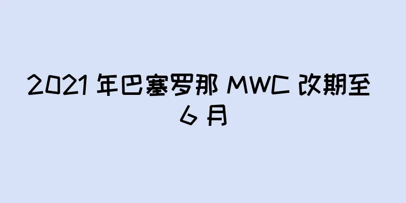 2021 年巴塞罗那 MWC 改期至 6 月