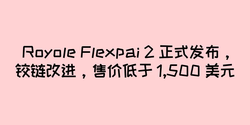 Royole Flexpai 2 正式发布，铰链改进，售价低于 1,500 美元