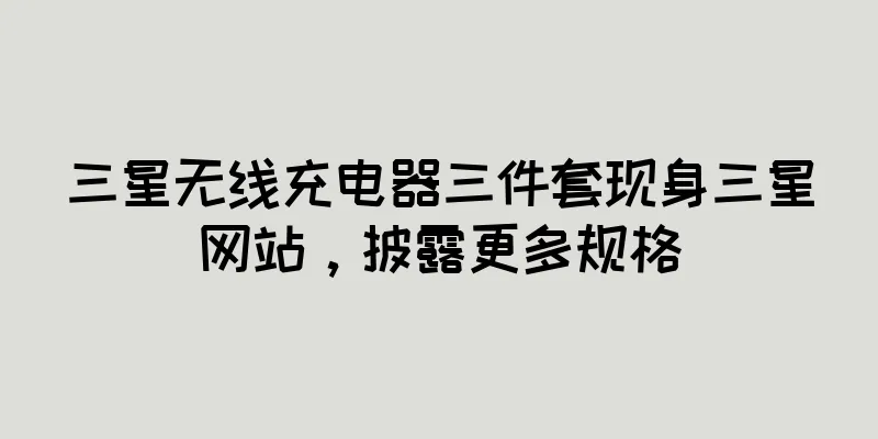 三星无线充电器三件套现身三星网站，披露更多规格