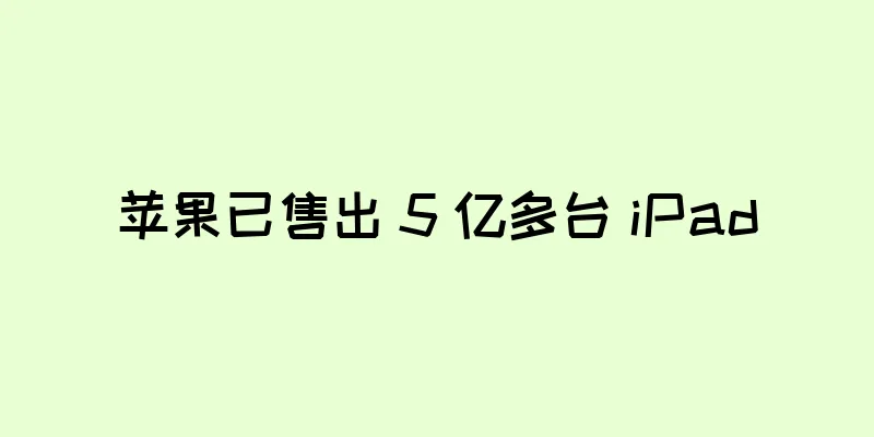 苹果已售出 5 亿多台 iPad