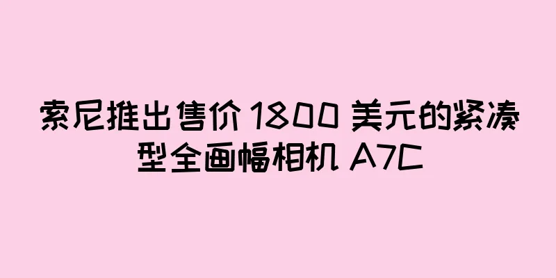 索尼推出售价 1800 美元的紧凑型全画幅相机 A7C