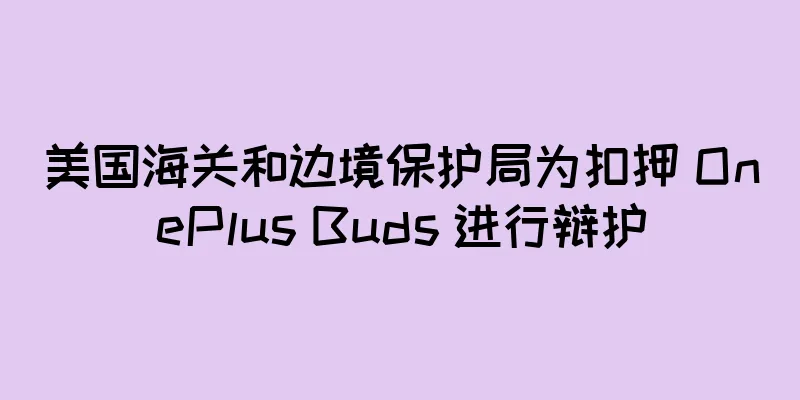 美国海关和边境保护局为扣押 OnePlus Buds 进行辩护