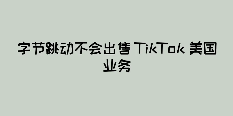 字节跳动不会出售 TikTok 美国业务