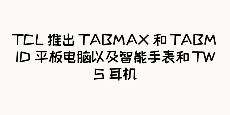 TCL 推出 TABMAX 和 TABMID 平板电脑以及智能手表和 TWS 耳机