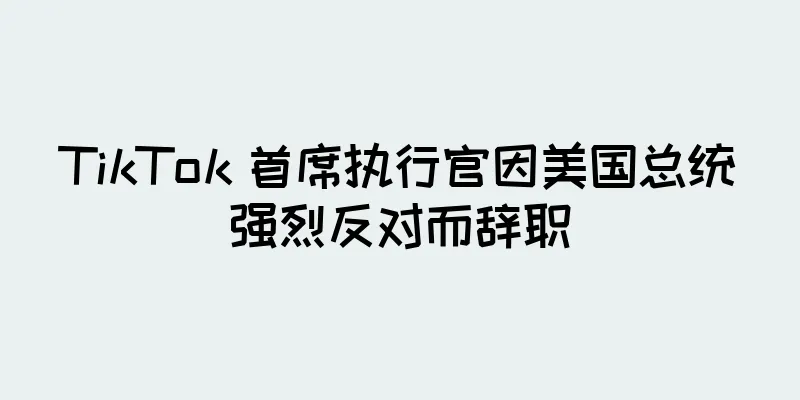 TikTok 首席执行官因美国总统强烈反对而辞职