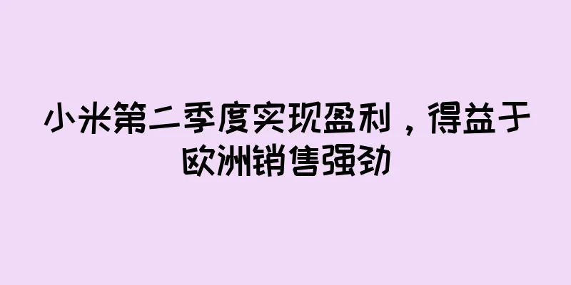 小米第二季度实现盈利，得益于欧洲销售强劲