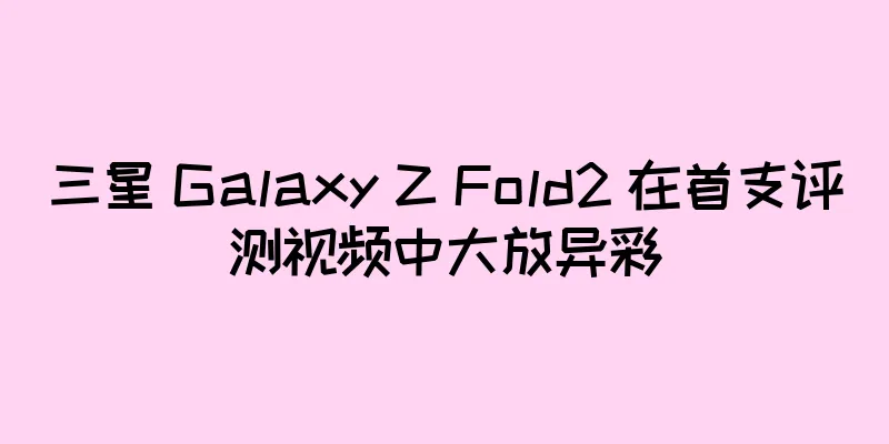 三星 Galaxy Z Fold2 在首支评测视频中大放异彩