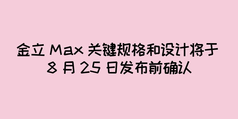 金立 Max 关键规格和设计将于 8 月 25 日发布前确认