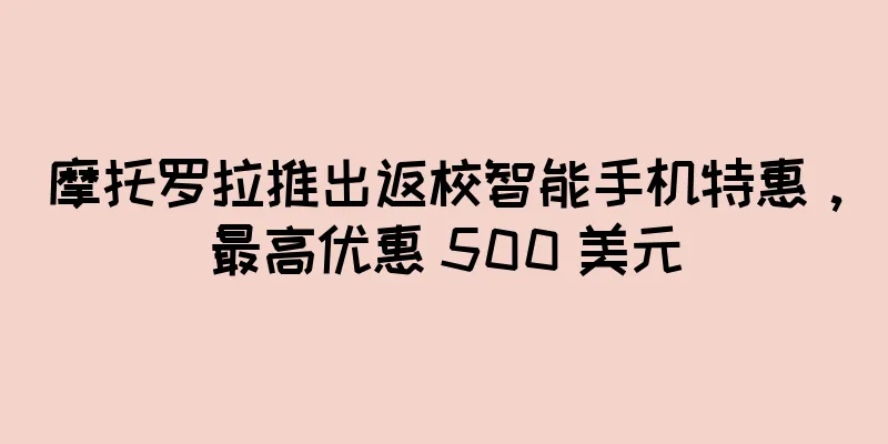 摩托罗拉推出返校智能手机特惠，最高优惠 500 美元