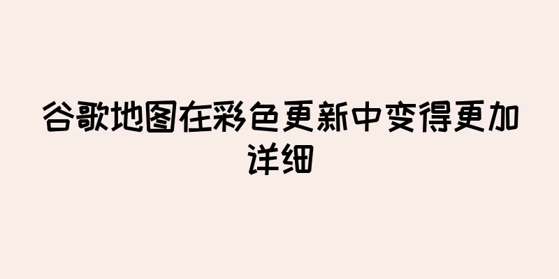 谷歌地图在彩色更新中变得更加详细