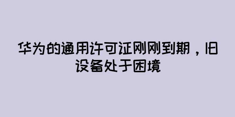 华为的通用许可证刚刚到期，旧设备处于困境