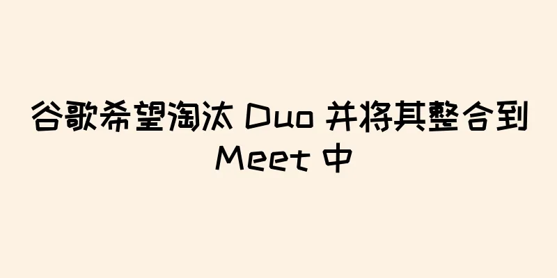谷歌希望淘汰 Duo 并将其整合到 Meet 中