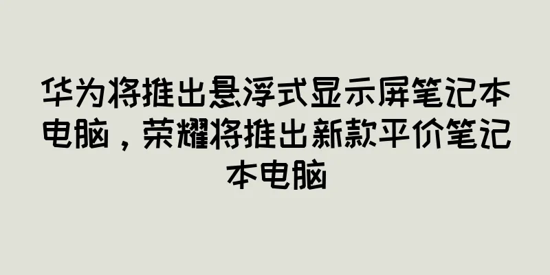 华为将推出悬浮式显示屏笔记本电脑，荣耀将推出新款平价笔记本电脑