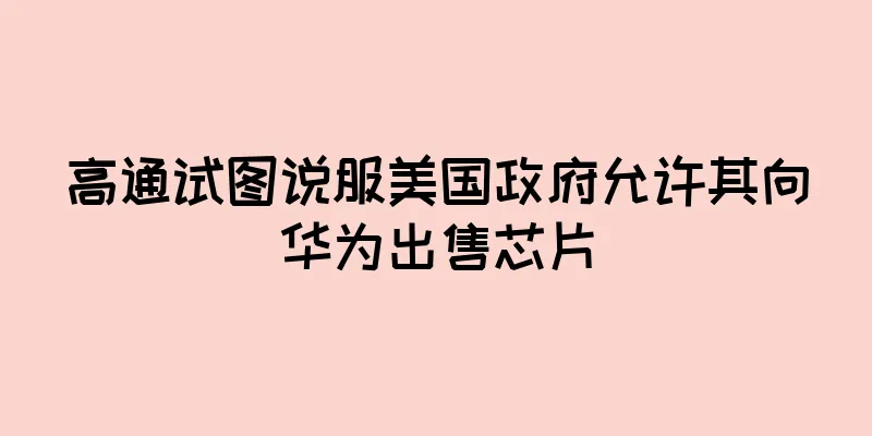 高通试图说服美国政府允许其向华为出售芯片