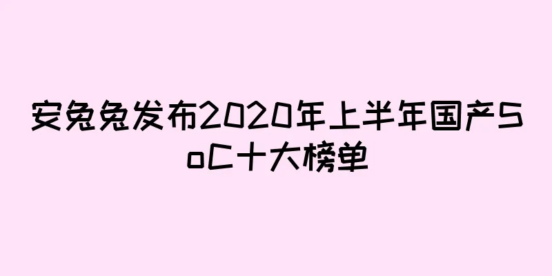 安兔兔发布2020年上半年国产SoC十大榜单
