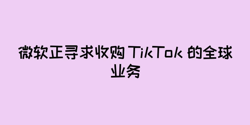 微软正寻求收购 TikTok 的全球业务