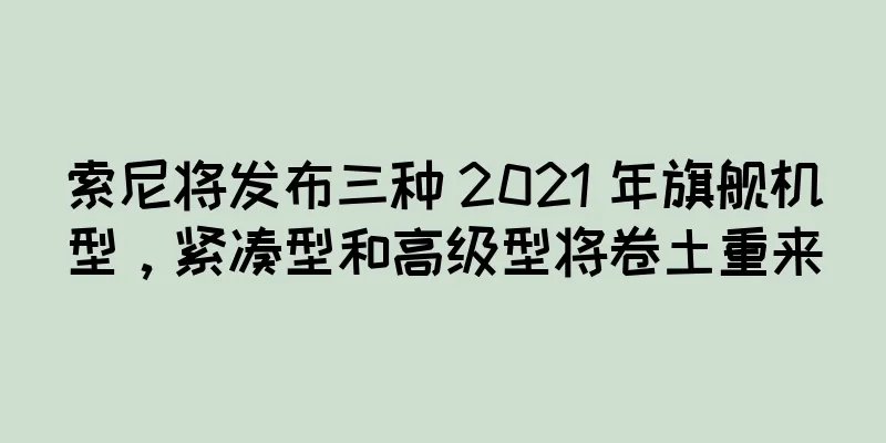 索尼将发布三种 2021 年旗舰机型，紧凑型和高级型将卷土重来