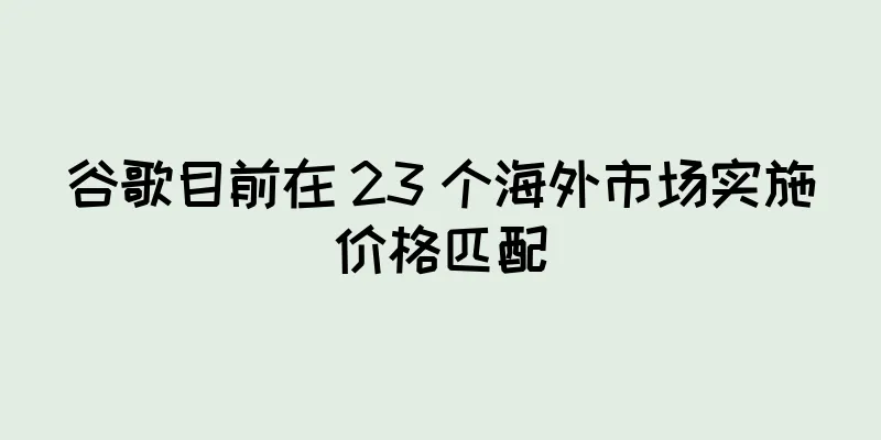 谷歌目前在 23 个海外市场实施价格匹配