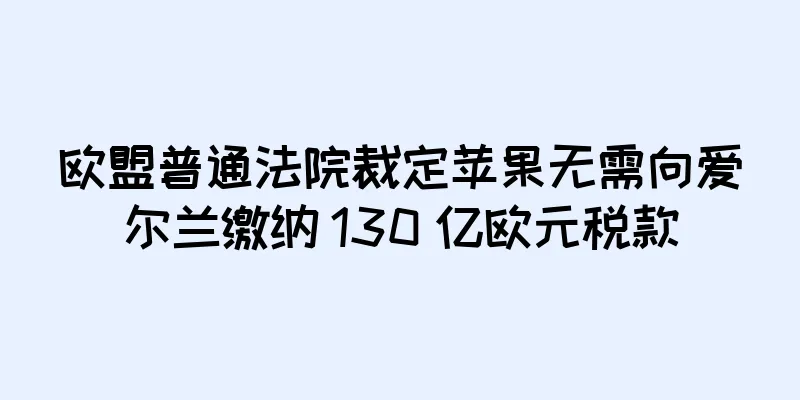 欧盟普通法院裁定苹果无需向爱尔兰缴纳 130 亿欧元税款
