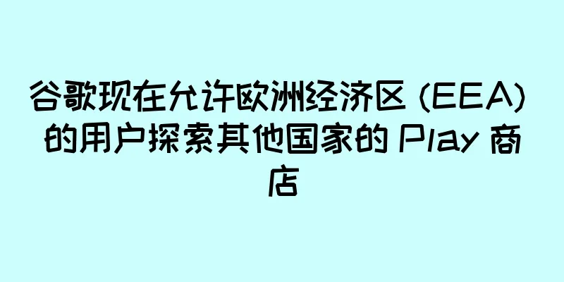 谷歌现在允许欧洲经济区 (EEA) 的用户探索其他国家的 Play 商店