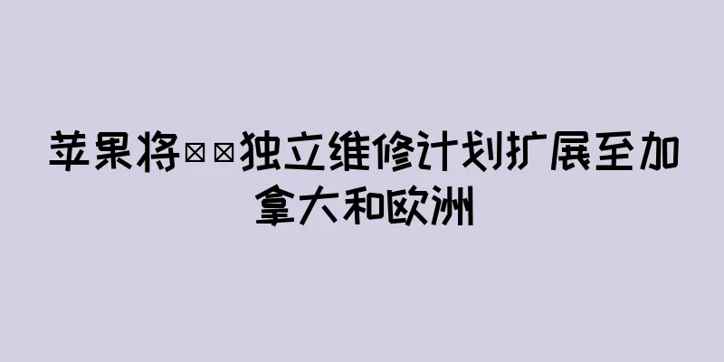 苹果将​​独立维修计划扩展至加拿大和欧洲