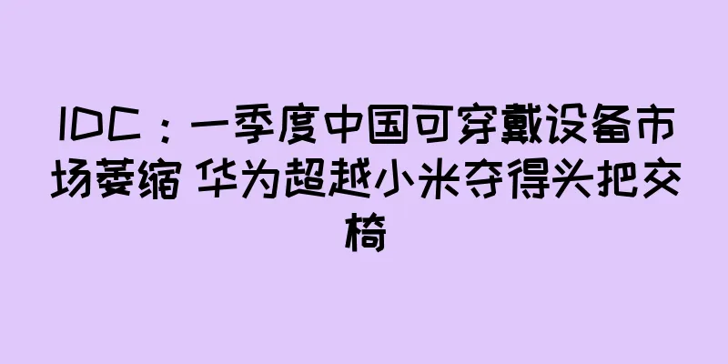 IDC：一季度中国可穿戴设备市场萎缩 华为超越小米夺得头把交椅