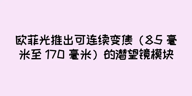 欧菲光推出可连续变焦（85 毫米至 170 毫米）的潜望镜模块