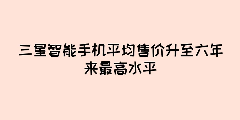 三星智能手机平均售价升至六年来最高水平
