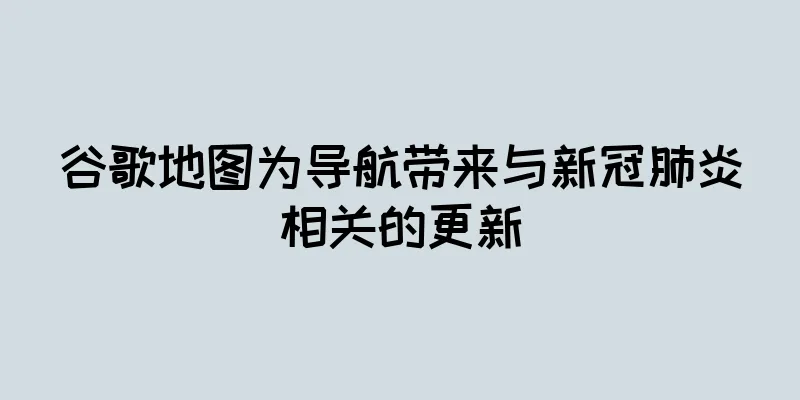 谷歌地图为导航带来与新冠肺炎相关的更新