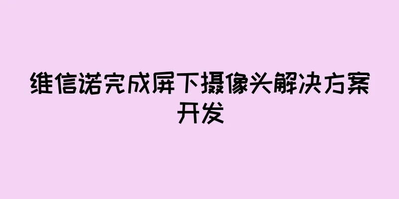 维信诺完成屏下摄像头解决方案开发